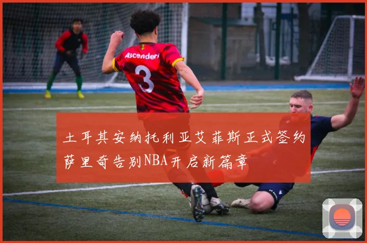 土耳其安纳托利亚艾菲斯正式签约萨里奇告别NBA开启新篇章